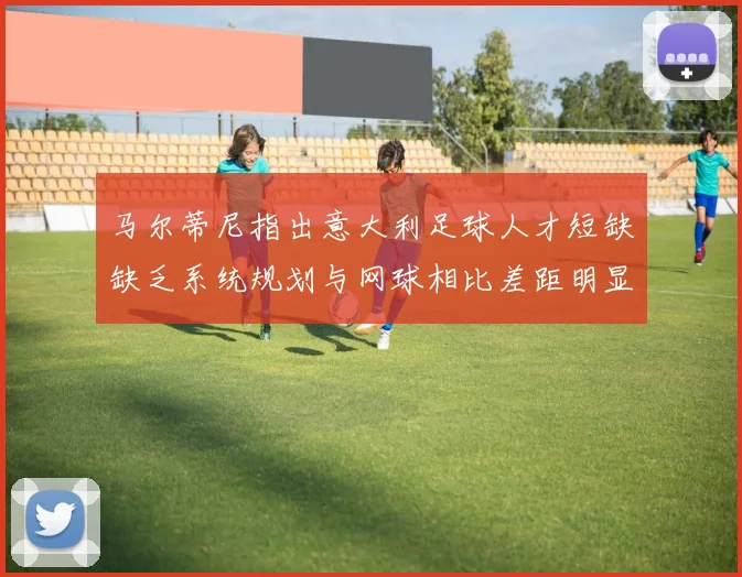 马尔蒂尼指出意大利足球人才短缺缺乏系统规划与网球相比差距明显