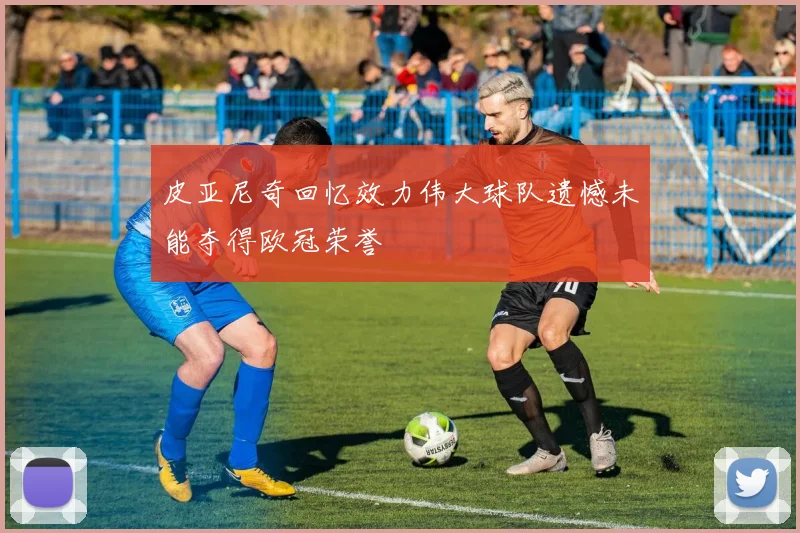 皮亚尼奇回忆效力伟大球队遗憾未能夺得欧冠荣誉