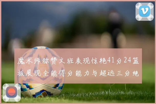 魔术师称赞文班表现惊艳41分24篮板展现全能得分能力与超远三分绝技