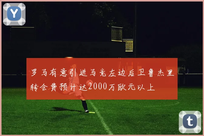 罗马有意引进马竞左边后卫鲁杰里转会费预计达2000万欧元以上