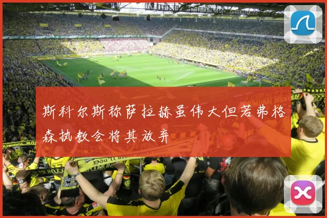 斯科尔斯称萨拉赫虽伟大但若弗格森执教会将其放弃