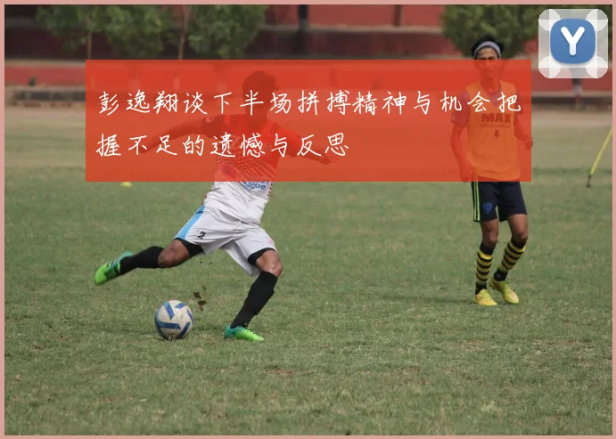 彭逸翔谈下半场拼搏精神与机会把握不足的遗憾与反思