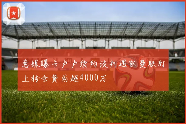 意媒曝卡卢卢续约谈判遇阻曼联盯上转会费或超4000万