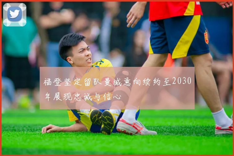 福登坚定留队曼城意向续约至2030年展现忠诚与信心