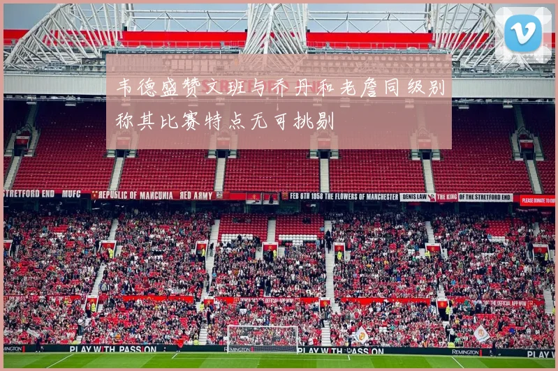 韦德盛赞文班与乔丹和老詹同级别称其比赛特点无可挑剔