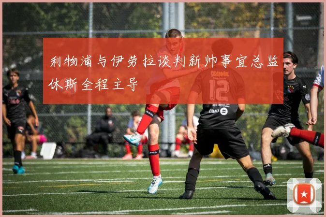 利物浦与伊劳拉谈判新帅事宜总监休斯全程主导