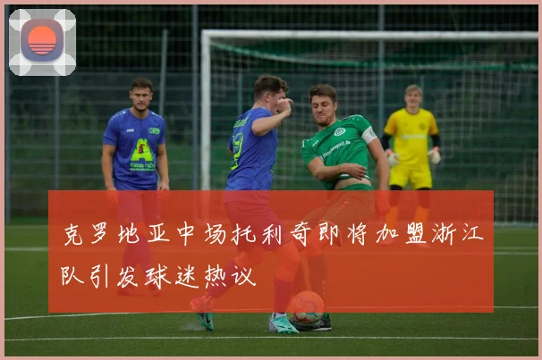 克罗地亚中场托利奇即将加盟浙江队引发球迷热议