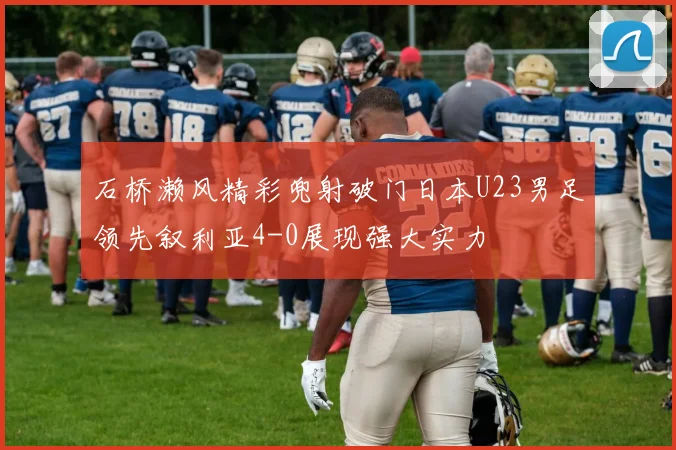 石桥濑风精彩兜射破门日本U23男足领先叙利亚4-0展现强大实力
