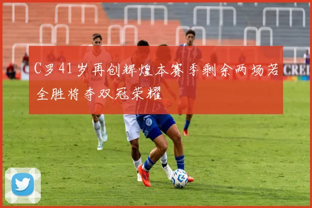 C罗41岁再创辉煌本赛季剩余两场若全胜将夺双冠荣耀