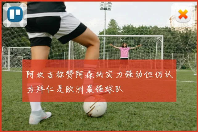 阿坎吉称赞阿森纳实力强劲但仍认为拜仁是欧洲最强球队