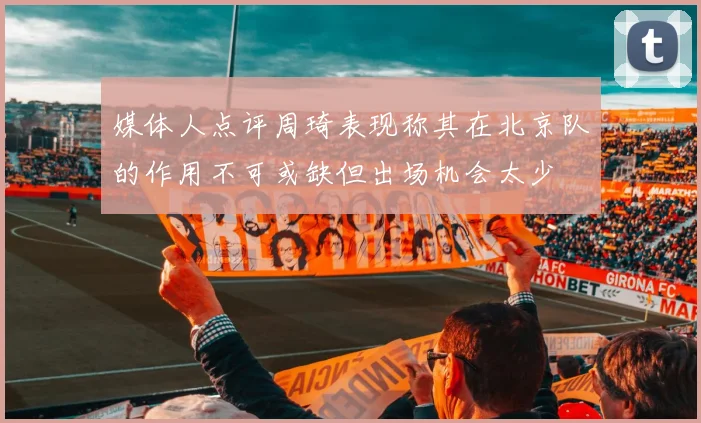 媒体人点评周琦表现称其在北京队的作用不可或缺但出场机会太少