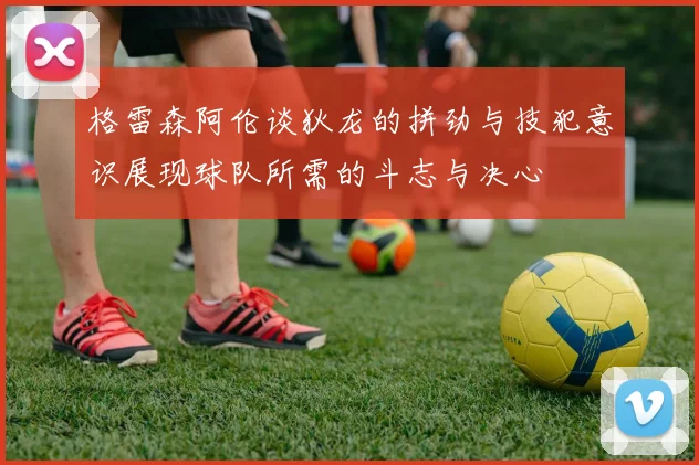 格雷森阿伦谈狄龙的拼劲与技犯意识展现球队所需的斗志与决心
